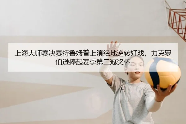 上海大师赛决赛特鲁姆普上演绝地逆转好戏，力克罗伯逊捧起赛季第二冠奖杯